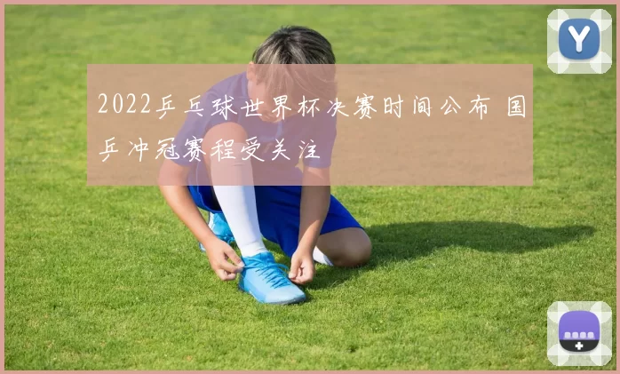 2022乒乓球世界杯决赛时间公布 国乒冲冠赛程受关注