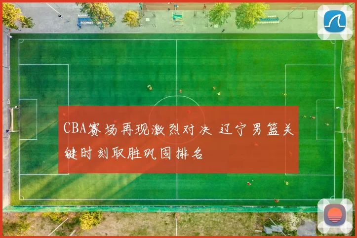 CBA赛场再现激烈对决 辽宁男篮关键时刻取胜巩固排名