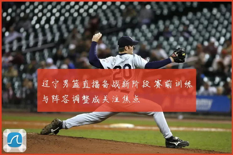 辽宁男篮直播备战新阶段 赛前训练与阵容调整成关注焦点