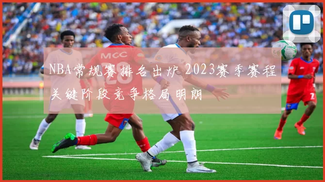 NBA常规赛排名出炉 2023赛季赛程关键阶段竞争格局明朗