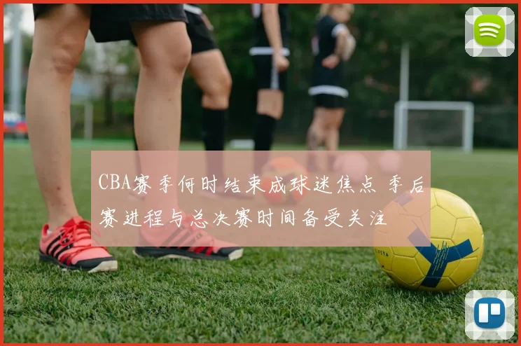 CBA赛季何时结束成球迷焦点 季后赛进程与总决赛时间备受关注