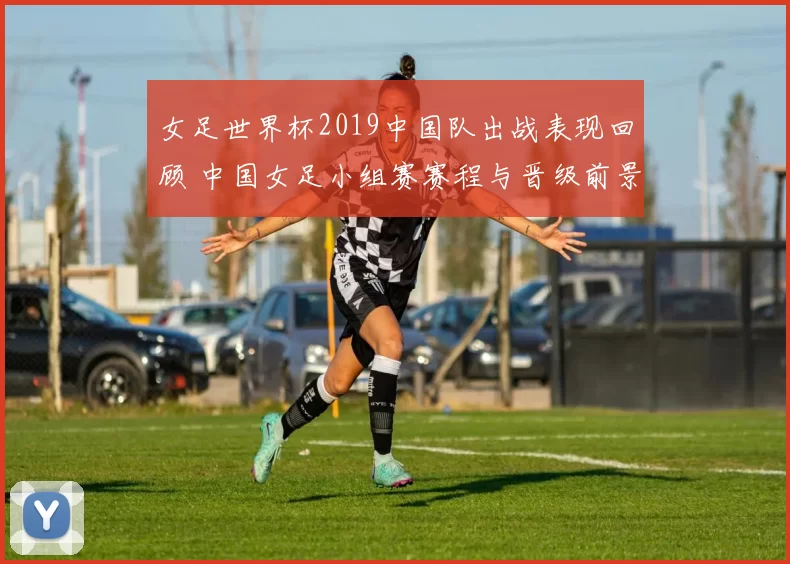 女足世界杯2019中国队出战表现回顾 中国女足小组赛赛程与晋级前景分析