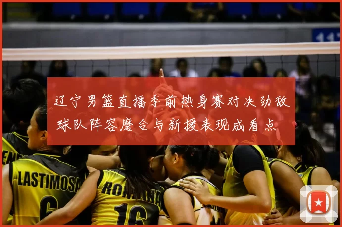 辽宁男篮直播季前热身赛对决劲敌 球队阵容磨合与新援表现成看点