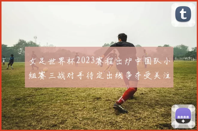 女足世界杯2023赛程出炉中国队小组赛三战对手待定出线争夺受关注