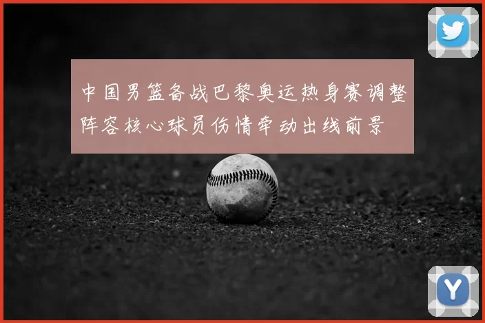 中国男篮备战巴黎奥运热身赛调整阵容核心球员伤情牵动出线前景