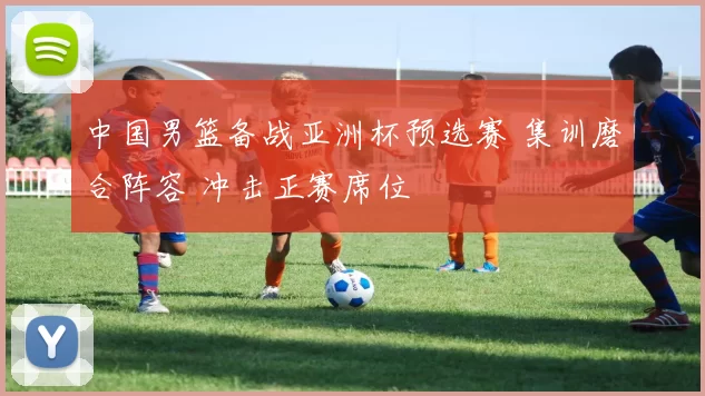中国男篮备战亚洲杯预选赛 集训磨合阵容 冲击正赛席位