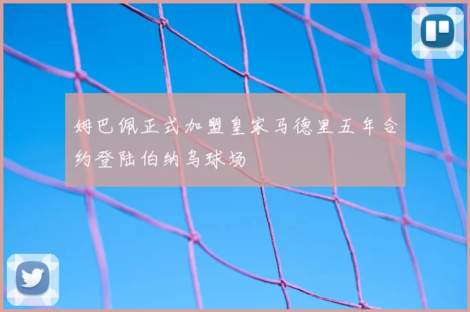 姆巴佩正式加盟皇家马德里五年合约登陆伯纳乌球场