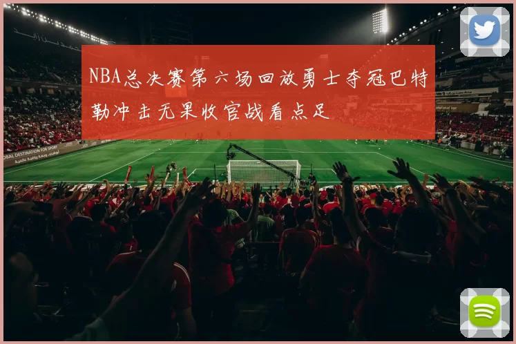 NBA总决赛第六场回放勇士夺冠巴特勒冲击无果收官战看点足