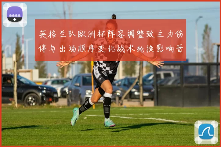 英格兰队欧洲杯阵容调整致主力伤停与出场顺序变化战术轮换影响晋级前景