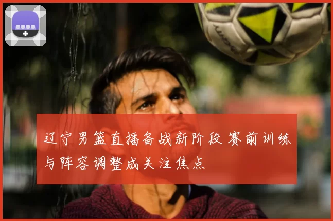 辽宁男篮直播备战新阶段 赛前训练与阵容调整成关注焦点