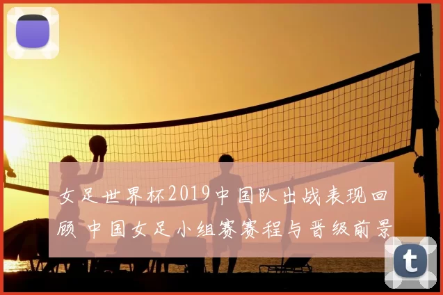 女足世界杯2019中国队出战表现回顾 中国女足小组赛赛程与晋级前景分析