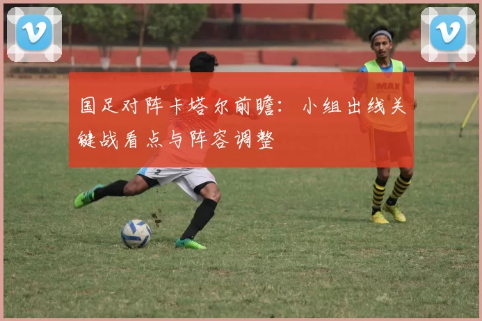 国足对阵卡塔尔前瞻：小组出线关键战看点与阵容调整