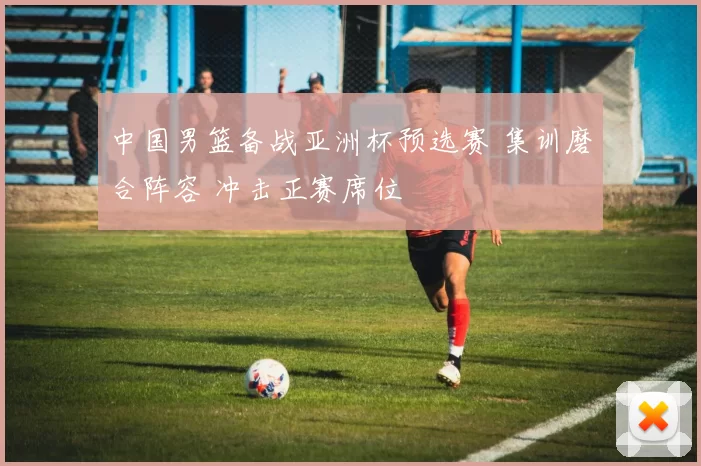 中国男篮备战亚洲杯预选赛 集训磨合阵容 冲击正赛席位