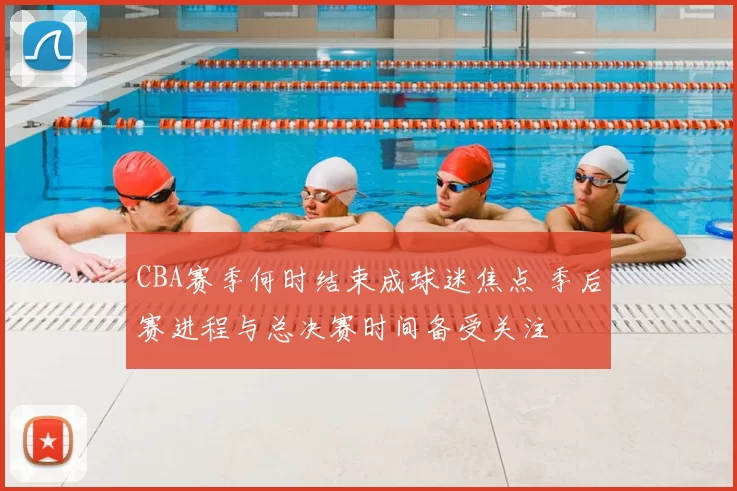 CBA赛季何时结束成球迷焦点 季后赛进程与总决赛时间备受关注