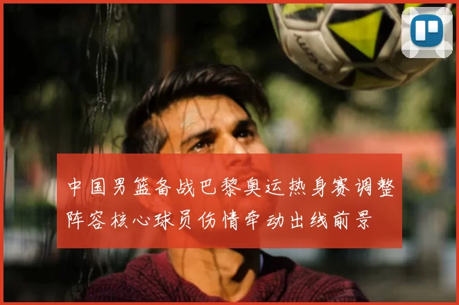 中国男篮备战巴黎奥运热身赛调整阵容核心球员伤情牵动出线前景