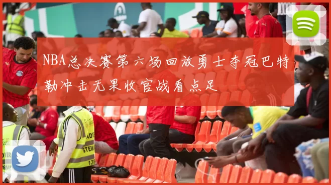 NBA总决赛第六场回放勇士夺冠巴特勒冲击无果收官战看点足