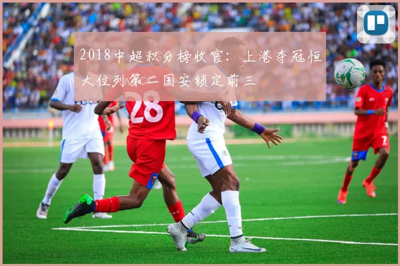 2018中超积分榜收官:上港夺冠恒大位列第二国安锁定前三