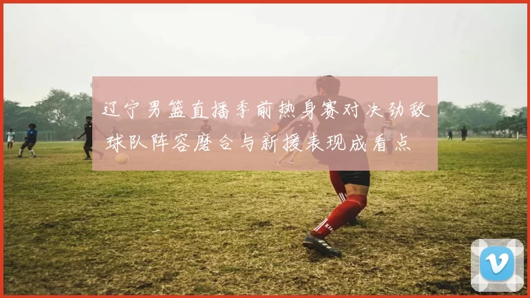 辽宁男篮直播季前热身赛对决劲敌 球队阵容磨合与新援表现成看点