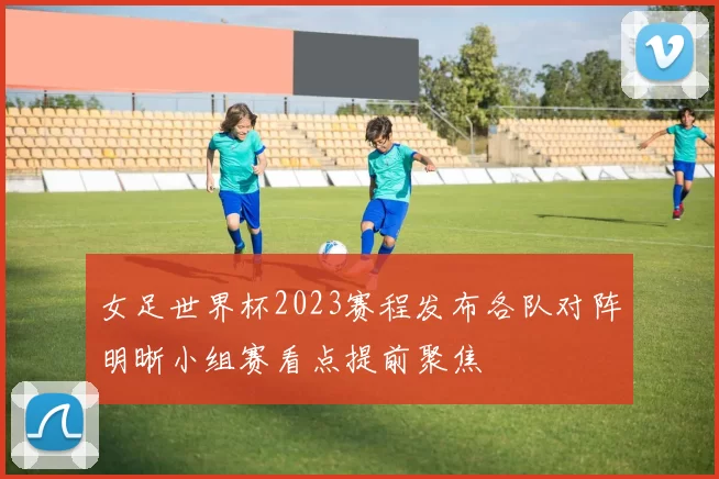 女足世界杯2023赛程发布各队对阵明晰小组赛看点提前聚焦