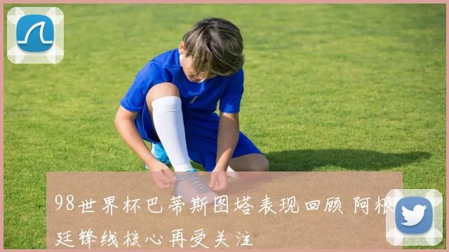 98世界杯巴蒂斯图塔表现回顾 阿根廷锋线核心再受关注