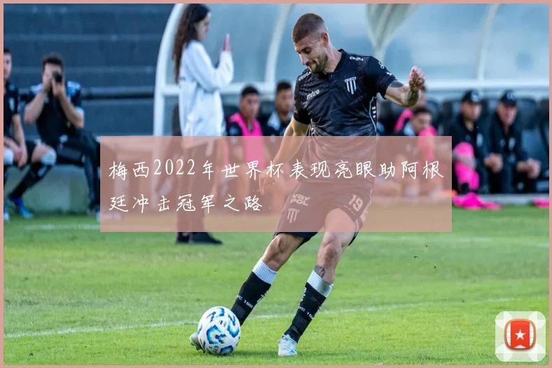 梅西2022年世界杯表现亮眼助阿根廷冲击冠军之路
