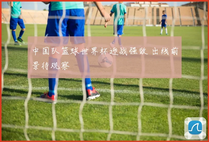 中国队篮球世界杯迎战强敌 出线前景待观察