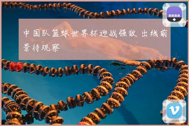 中国队篮球世界杯迎战强敌 出线前景待观察